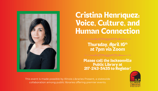 Image: a red to yellow background with a photograph of Cristina Henríquez to the left and the Illinois Libraries Present logo underneath. Text reads: Cristina Henríquez: Voice, Culture, and Human Connection. Thursday, April 16th at 7 pm via Zoom. Please call the Jacksonville Public Library at 217-243-5435 to register. This event is made possible by Illinois Libraries Present, a statewide collaboration among public libraries offering premier events.