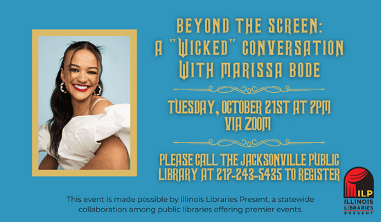 Image description
Image: teal background with a photograph of Marissa Bode and the Illinois Libraries Present logo. Text reads: Beyond the Screen - A "Wicked" Conversation with Marissa Bode. Tuesday, October 21st at 7 pm via Zoom. Please call the Jacksonville Public Library at 217-243-5435 to register. This event is made possible by Illinois Libraries Present, a statewide collaboration among public libraries offering premier events.