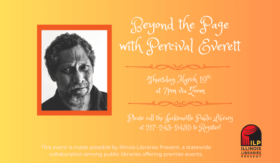 Image: yellow to orange background with a photograph of Percival Everett and the Illinois Libraries Present logo. Text reads: Beyond the Page with Percival Everett. Thursday, March 19th at 7 pm via Zoom. Please call the Jacksonville Public Library at 217-243-5435 to register. This event is made possible by Illinois Libraries Present, a statewide collaboration among public libraries offering premier events.