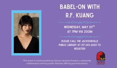 Image: purple background with a photograph of R.F. Kuang and the Illinois Libraries Present logo. Text reads: Babel-On with R.F. Kuang. Wednesday, May 20th at 7 pm via Zoom. Please call the Jacksonville Public Library at 217-243-5435 to register. This event is made possible by Illinois Libraries Present, a statewide collaboration among public libraries offering premier events.