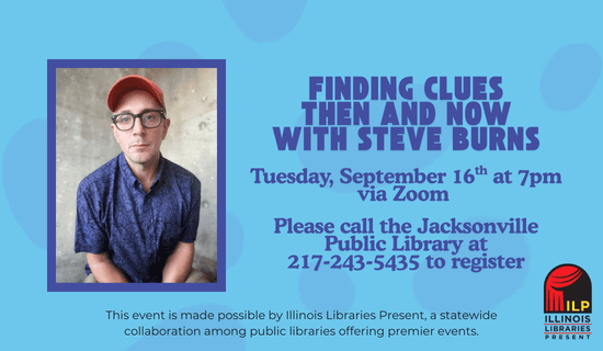 Image: light blue background with darker blue spots underneath a photograph of Steve Burns and the Illinois Libraries Present logo. Text reads: Finding Clues Then and Now with Steve Burns. Tuesday, September 16th at 7 pm via Zoom. Please call the Jacksonville Public Library at 217-243-5435 to register. This event is made possible by Illinois Libraries Present, a statewide collaboration among public libraries offering premier events.