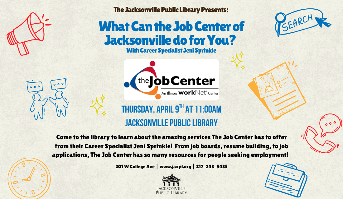 Image: beige background with red, blue, and yellow line are of a megaphone, people talking, a clock, an internet search, resume, telephone, and briefcase. At the center of the image is the Job Center logo. Text: The Jacksonville Public Library Presents - What Can the Job Center of Jacksonville do for You? With Career Specialist Jeni Sprinkle. Thursday, April 9th at 11:00am. Jacksonville Public Library. Come to the library to learn about the amazing services The Job Center has to offer from their Career Specialist Jeni Sprinkle! From job boards, resume building, to job applications, The Job Center has so many resources for people seeking employment! 201 W College Ave | www.jaxpl.org | 217-243-5435.
