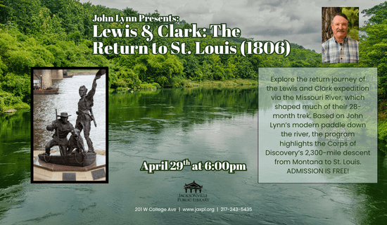 Image: the background is a photograph of the mississippi river with a photograph of the statue "Lewis, Clark, and Seaman the Dog", and a photo of John Lynn in the upper right side of the flyer. Text reads: John Lynn Presents: Lewis & Clark - the Return to St. Louis (1806). Explore the return journey of the Lewis and Clark expedition via the Missouri River, which shaped much of their 28-month trek. Based on John Lynn’s modern paddle down the river, the program highlights the Corps of Discovery’s 2,300-mile descent from Montana to St. Louis.
ADMISSION IS FREE! April 29th at 6:00pm. 201 W College Ave  |  www.jaxpl.org  |  217-243-5435.