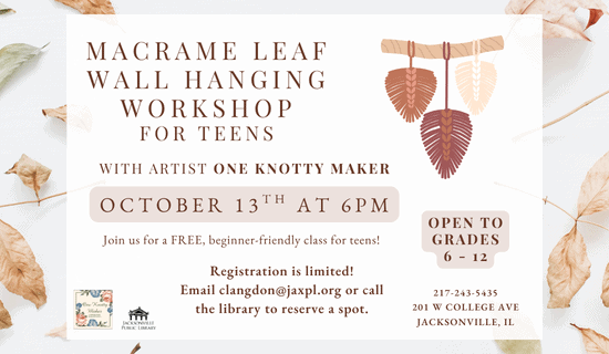 Image: white background scattered with dry leaves. A drawing of the macrame leaf craft sits the the upper right of the image and the One Knotty Maker logo in the lower left. Text reads: macrame leaf wall hanging workshop for teens. with artist One knotty maker. October 13th at 6pm. Join us for a FREE, beginner-friendly class for teens! Open to grades 6 - 12. Registration is limited! Email clangdon@jaxpl.org or call the library to reserve a spot. 217-243-5435. 201 W College Ave, Jacksonville, IL.