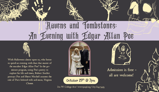 Image description
Image: Gray background with images of a bat, a spiderweb, a hand print, a moth, a skull, candles, a tombstone, and a bird. A photograph of Sherri Mitchell and Robert Seufert is in the center of the flyer. Text reads: Ravens and Tombstones - An Evening with Edgar Allan Poe. October 29th @ 7pm. With Halloween almost upon us, who better to spend an evening with than that master of the macabre Edgar Allan Poe? In the 90-minute program, using Poe's poetry to explore his life and times, Robert Seufert portrays Poe and Sherri Mitchell assumes the role of Poe's beloved wife and muse, Virginia Clemm. Admission is free - all are welcome! 201 W College Ave. www.jaxpl.org. 217-243-5435