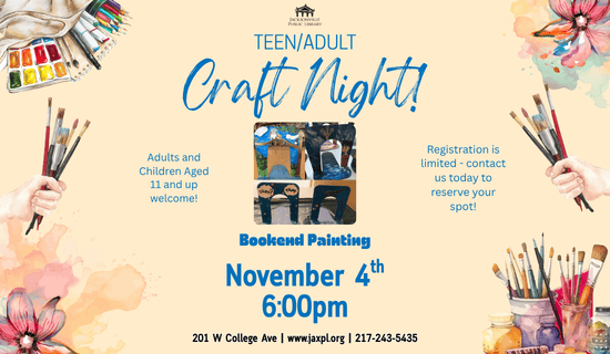 Image: tan background with drawings of painting supplies, flower paintings, and hands holding paintbrushes line the border. A photograph of painted bookends sits in the middle of the flyer. Text reads: Teen/Adult Craft Night! Adults and Children Aged 11 and up welcome! Registration is limited - contact us today to reserve your spot! Bookend Painting. November 4th
6:00pm. 201 W College Ave | www.jaxpl.org | 217-243-5435.