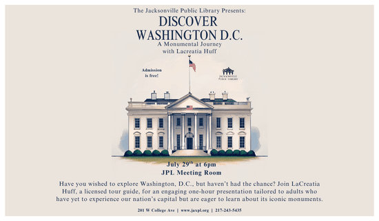 Image: beige background with a white border and a drawing of the white house in the center of the image. Text reads: The Jacksonville Public Library Presents: Discover 
Washington D.C. A Monumental Journey with Lacreatia Huff. Admission is free! July 29th at 6pm. JPL Meeting Room. Have you wished to explore Washington, D.C., but haven’t had the chance? Join LaCreatia Huff, a licensed tour guide, for an engaging one-hour presentation tailored to adults who have yet to experience our nation’s capital but are eager to learn about its iconic monuments. 201 W College Ave  |  www.jaxpl.org  |  217-243-5435.
