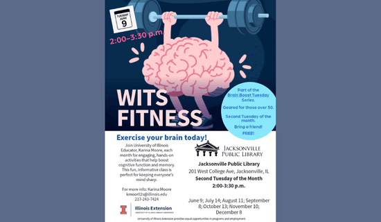 Image: blue-gray backgound with a drawing of a brain lifting weights. Text reads: Tuesday, June 9. 2:00 - 3:30 pm. WITS Fitness. Part of the Brain Boost Tuesday Series. Geared for those over 50. Second Tuesday of the month. Bring a friend! FREE! Exercise your brain today! Join University of Illinois Educator, Karina Moore, each month for engaging, hands-on activities that help boost cognitive function and memory. This fun, informative class is perfect for keeping everyone's mind sharp. For more info - Karina Moore kmoor02s@illinois.edu 217-243-7424. Jacksonville Public Library. 201 W College Ave, Jacksonville, IL. Second Tuesday of the Month. 2:00 - 3:30 pm. June 9; July 14; August 11; September 8; October 13; November 10; December 8. Illinois Extension.  University of Illinois Urbana-Champaign. University of Illinois Extension provides equal opportunities in programs and employment.
