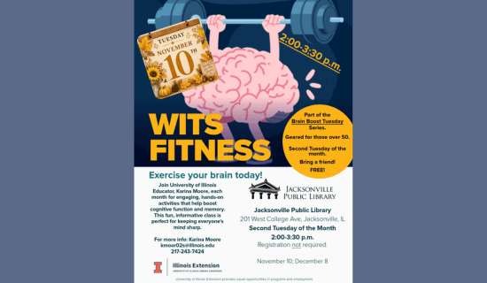 Image: blue-gray backgound with a drawing of a brain lifting weights. Text reads: Tuesday, November 10th. 2:00 - 3:30 pm. WITS Fitness. Part of the Brain Boost Tuesday Series. Geared for those over 50. Second Tuesday of the month. Bring a friend! FREE! Exercise your brain today! Join University of Illinois Educator, Karina Moore, each month for engaging, hands-on activities that help boost cognitive function and memory. This fun, informative class is perfect for keeping everyone's mind sharp. For more info - Karina Moore kmoor02s@illinois.edu 217-243-7424. Jacksonville Public Library. 201 W College Ave, Jacksonville, IL. Second Tuesday of the Month. 2:00 - 3:30 pm. November 10; December 8. Illinois Extension.  University of Illinois Urbana-Champaign. University of Illinois Extension provides equal opportunities in programs and employment.
