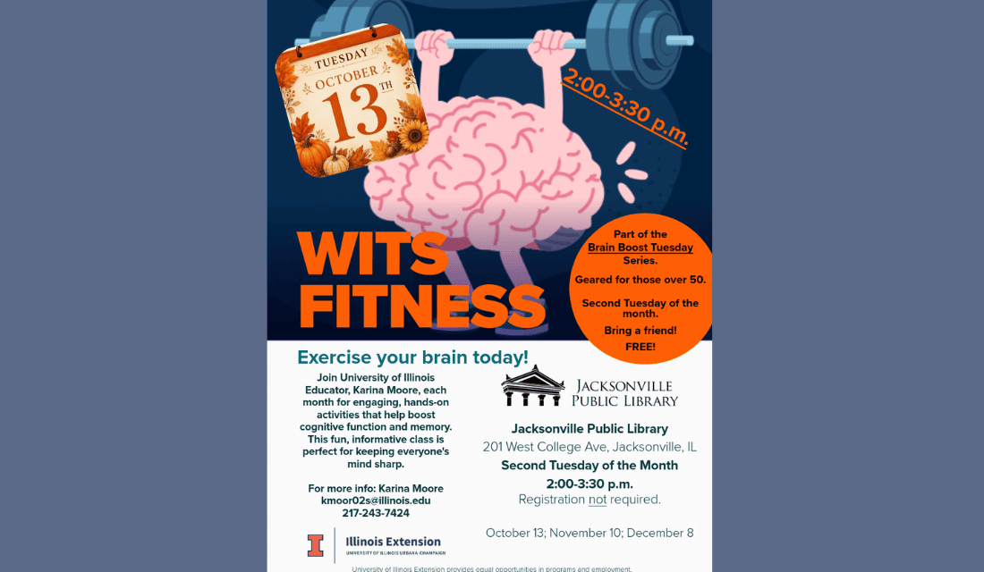 Image: blue-gray backgound with a drawing of a brain lifting weights. Text reads: Tuesday, October 13th. 2:00 - 3:30 pm. WITS Fitness. Part of the Brain Boost Tuesday Series. Geared for those over 50. Second Tuesday of the month. Bring a friend! FREE! Exercise your brain today! Join University of Illinois Educator, Karina Moore, each month for engaging, hands-on activities that help boost cognitive function and memory. This fun, informative class is perfect for keeping everyone's mind sharp. For more info - Karina Moore kmoor02s@illinois.edu 217-243-7424. Jacksonville Public Library. 201 W College Ave, Jacksonville, IL. Second Tuesday of the Month. 2:00 - 3:30 pm. October 13; November 10; December 8. Illinois Extension.  University of Illinois Urbana-Champaign. University of Illinois Extension provides equal opportunities in programs and employment.