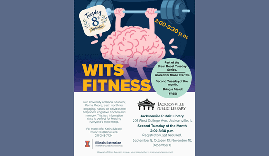 Image: blue-gray backgound with a drawing of a brain lifting weights. Text reads: Tuesday, September 8th. 2:00 - 3:30 pm. WITS Fitness. Part of the Brain Boost Tuesday Series. Geared for those over 50. Second Tuesday of the month. Bring a friend! FREE! Exercise your brain today! Join University of Illinois Educator, Karina Moore, each month for engaging, hands-on activities that help boost cognitive function and memory. This fun, informative class is perfect for keeping everyone's mind sharp. For more info - Karina Moore kmoor02s@illinois.edu 217-243-7424. Jacksonville Public Library. 201 W College Ave, Jacksonville, IL. Second Tuesday of the Month. 2:00 - 3:30 pm. September 8; October 13; November 10; December 8. Illinois Extension. University of Illinois Urbana-Champaign. University of Illinois Extension provides equal opportunities in programs and employment.